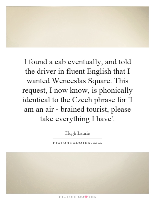 I found a cab eventually, and told the driver in fluent English that I wanted Wenceslas Square. This request, I now know, is phonically identical to the Czech phrase for 'I am an air - brained tourist, please take everything I have' Picture Quote #1