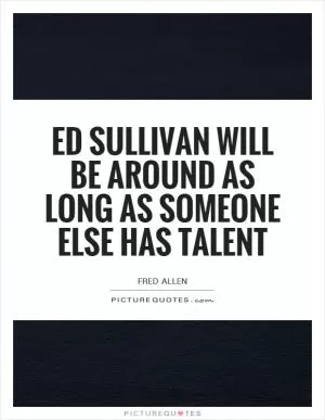 Ed Sullivan will be around as long as someone else has talent Picture Quote #1