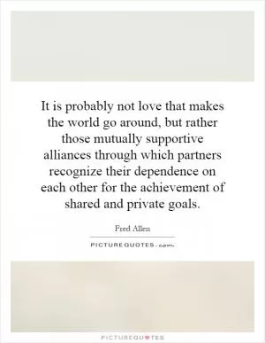 It is probably not love that makes the world go around, but rather those mutually supportive alliances through which partners recognize their dependence on each other for the achievement of shared and private goals Picture Quote #1