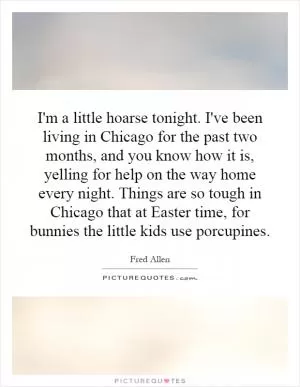 I'm a little hoarse tonight. I've been living in Chicago for the past two months, and you know how it is, yelling for help on the way home every night. Things are so tough in Chicago that at Easter time, for bunnies the little kids use porcupines Picture Quote #1