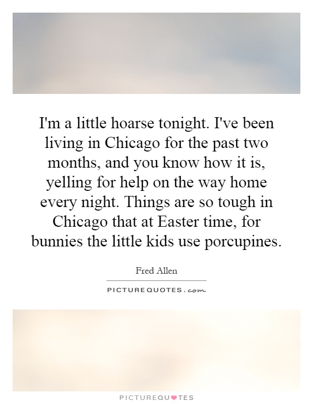 I'm a little hoarse tonight. I've been living in Chicago for the past two months, and you know how it is, yelling for help on the way home every night. Things are so tough in Chicago that at Easter time, for bunnies the little kids use porcupines Picture Quote #1