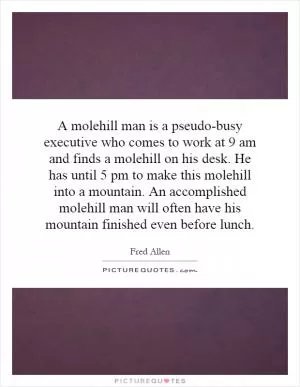 A molehill man is a pseudo-busy executive who comes to work at 9 am and finds a molehill on his desk. He has until 5 pm to make this molehill into a mountain. An accomplished molehill man will often have his mountain finished even before lunch Picture Quote #1