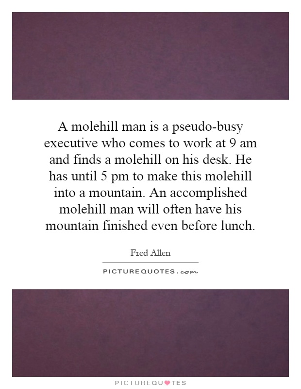 A molehill man is a pseudo-busy executive who comes to work at 9 am and finds a molehill on his desk. He has until 5 pm to make this molehill into a mountain. An accomplished molehill man will often have his mountain finished even before lunch Picture Quote #1