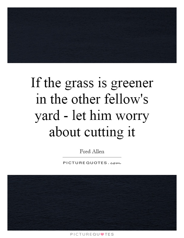 If the grass is greener in the other fellow's yard - let him worry about cutting it Picture Quote #1