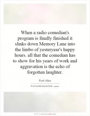 When a radio comedian's program is finally finished it slinks down Memory Lane into the limbo of yesteryear's happy hours. all that the comedian has to show for his years of work and aggravation is the echo of forgotten laughter Picture Quote #1