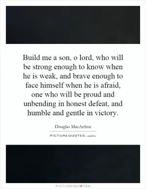 Build me a son, o lord, who will be strong enough to know when he is weak, and brave enough to face himself when he is afraid, one who will be proud and unbending in honest defeat, and humble and gentle in victory Picture Quote #1