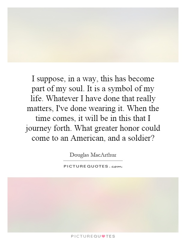 I suppose, in a way, this has become part of my soul. It is a symbol of my life. Whatever I have done that really matters, I've done wearing it. When the time comes, it will be in this that I journey forth. What greater honor could come to an American, and a soldier? Picture Quote #1