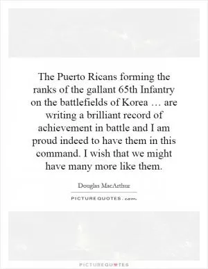 The Puerto Ricans forming the ranks of the gallant 65th Infantry on the battlefields of Korea … are writing a brilliant record of achievement in battle and I am proud indeed to have them in this command. I wish that we might have many more like them Picture Quote #1