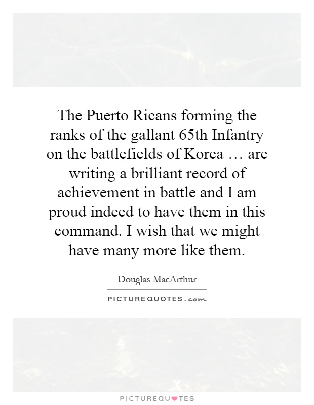 The Puerto Ricans forming the ranks of the gallant 65th Infantry on the battlefields of Korea … are writing a brilliant record of achievement in battle and I am proud indeed to have them in this command. I wish that we might have many more like them Picture Quote #1