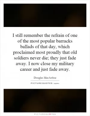 I still remember the refrain of one of the most popular barracks ballads of that day, which proclaimed most proudly that old soldiers never die; they just fade away. I now close my military career and just fade away Picture Quote #1