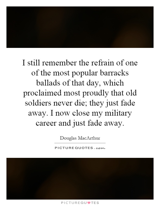 I still remember the refrain of one of the most popular barracks ballads of that day, which proclaimed most proudly that old soldiers never die; they just fade away. I now close my military career and just fade away Picture Quote #1