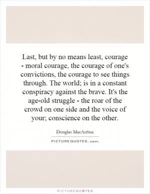 Last, but by no means least, courage - moral courage, the courage of one's convictions, the courage to see things through. The world; is in a constant conspiracy against the brave. It's the age-old struggle - the roar of the crowd on one side and the voice of your; conscience on the other Picture Quote #1