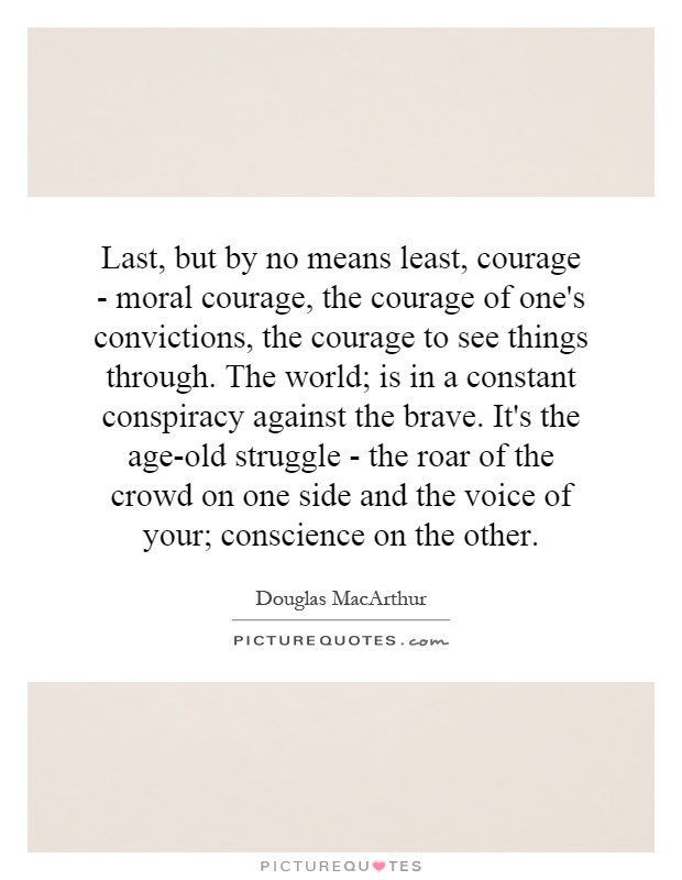 Last, but by no means least, courage - moral courage, the courage of one's convictions, the courage to see things through. The world; is in a constant conspiracy against the brave. It's the age-old struggle - the roar of the crowd on one side and the voice of your; conscience on the other Picture Quote #1