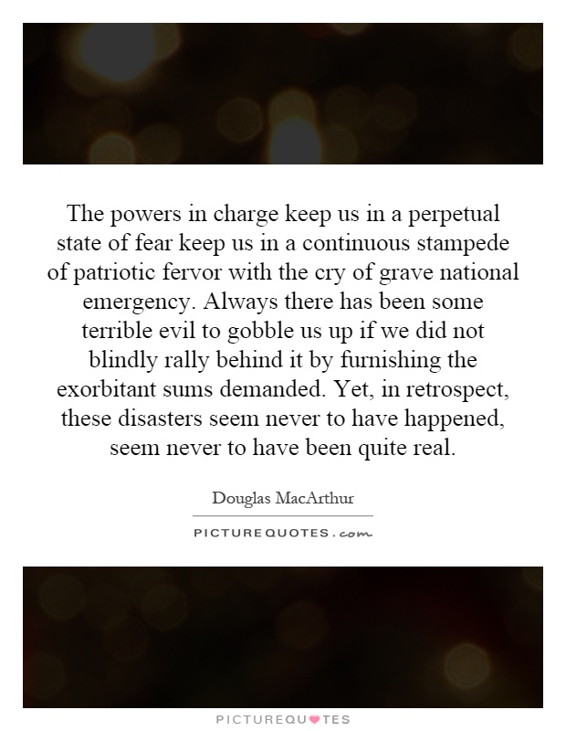 The powers in charge keep us in a perpetual state of fear keep us in a continuous stampede of patriotic fervor with the cry of grave national emergency. Always there has been some terrible evil to gobble us up if we did not blindly rally behind it by furnishing the exorbitant sums demanded. Yet, in retrospect, these disasters seem never to have happened, seem never to have been quite real Picture Quote #1
