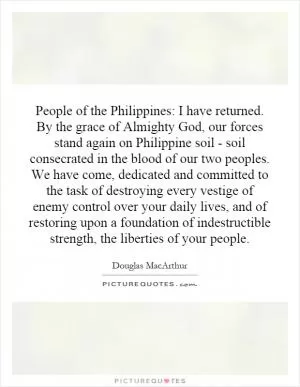 People of the Philippines: I have returned. By the grace of Almighty God, our forces stand again on Philippine soil - soil consecrated in the blood of our two peoples. We have come, dedicated and committed to the task of destroying every vestige of enemy control over your daily lives, and of restoring upon a foundation of indestructible strength, the liberties of your people Picture Quote #1