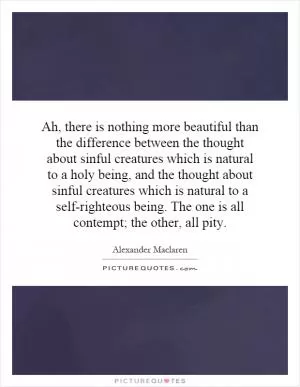 Ah, there is nothing more beautiful than the difference between the thought about sinful creatures which is natural to a holy being, and the thought about sinful creatures which is natural to a self-righteous being. The one is all contempt; the other, all pity Picture Quote #1