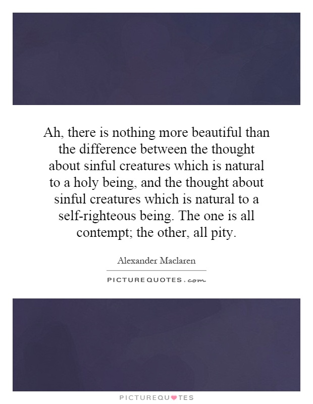 Ah, there is nothing more beautiful than the difference between the thought about sinful creatures which is natural to a holy being, and the thought about sinful creatures which is natural to a self-righteous being. The one is all contempt; the other, all pity Picture Quote #1