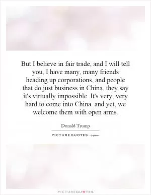 But I believe in fair trade, and I will tell you, I have many, many friends heading up corporations, and people that do just business in China, they say it's virtually impossible. It's very, very hard to come into China. and yet, we welcome them with open arms Picture Quote #1