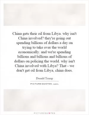 China gets their oil from Libya. why isn't China involved? they're going out spending billions of dollars a day on trying to take over the world economically. and we're spending billions and billions and billions of dollars on policing the world. why isn't China involved with Libya? That - we don't get oil from Libya, china does Picture Quote #1