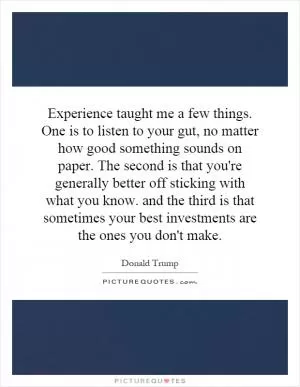 Experience taught me a few things. One is to listen to your gut, no matter how good something sounds on paper. The second is that you're generally better off sticking with what you know. and the third is that sometimes your best investments are the ones you don't make Picture Quote #1