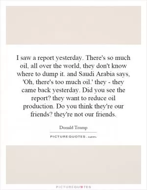 I saw a report yesterday. There's so much oil, all over the world, they don't know where to dump it. and Saudi Arabia says, 'Oh, there's too much oil.' they - they came back yesterday. Did you see the report? they want to reduce oil production. Do you think they're our friends? they're not our friends Picture Quote #1
