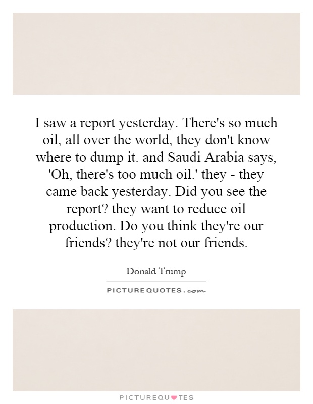 I saw a report yesterday. There's so much oil, all over the world, they don't know where to dump it. and Saudi Arabia says, 'Oh, there's too much oil.' they - they came back yesterday. Did you see the report? they want to reduce oil production. Do you think they're our friends? they're not our friends Picture Quote #1