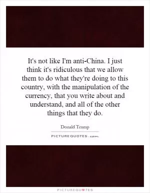 It's not like I'm anti-China. I just think it's ridiculous that we allow them to do what they're doing to this country, with the manipulation of the currency, that you write about and understand, and all of the other things that they do Picture Quote #1