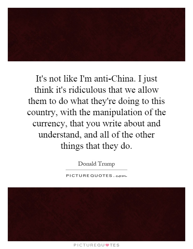 It's not like I'm anti-China. I just think it's ridiculous that we allow them to do what they're doing to this country, with the manipulation of the currency, that you write about and understand, and all of the other things that they do Picture Quote #1