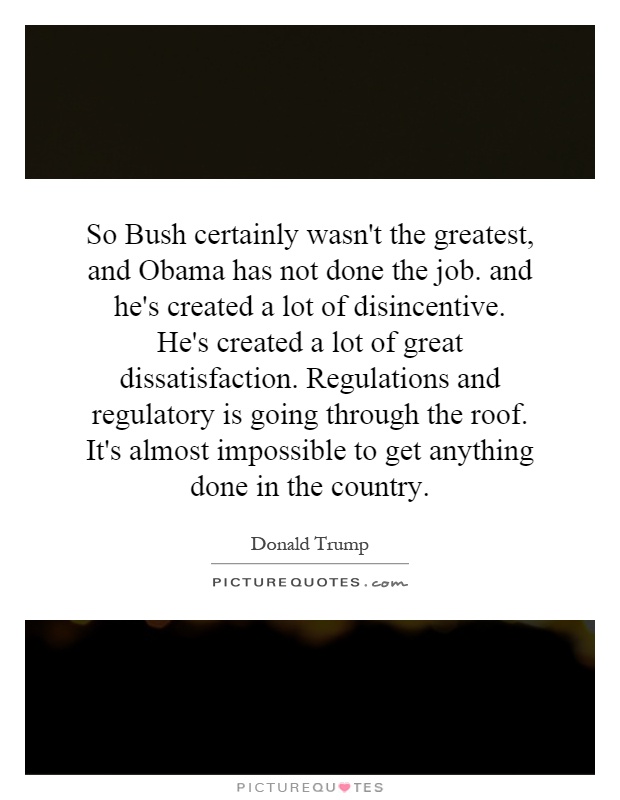 So Bush certainly wasn't the greatest, and Obama has not done the job. and he's created a lot of disincentive. He's created a lot of great dissatisfaction. Regulations and regulatory is going through the roof. It's almost impossible to get anything done in the country Picture Quote #1