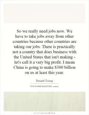 So we really need jobs now. We have to take jobs away from other countries because other countries are taking our jobs. There is practically not a country that does business with the United States that isn't making - let's call it a very big profit. I mean China is going to make $300 billion on us at least this year Picture Quote #1