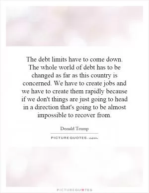 The debt limits have to come down. The whole world of debt has to be changed as far as this country is concerned. We have to create jobs and we have to create them rapidly because if we don't things are just going to head in a direction that's going to be almost impossible to recover from Picture Quote #1