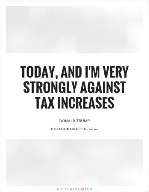 Today, and I'm very strongly against tax increases Picture Quote #1
