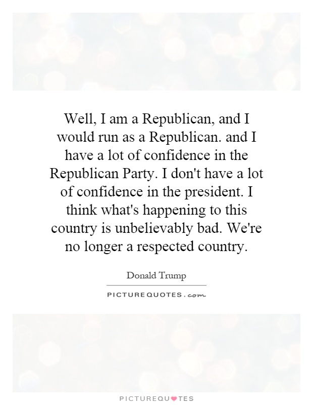Well, I am a Republican, and I would run as a Republican. and I have a lot of confidence in the Republican Party. I don't have a lot of confidence in the president. I think what's happening to this country is unbelievably bad. We're no longer a respected country Picture Quote #1