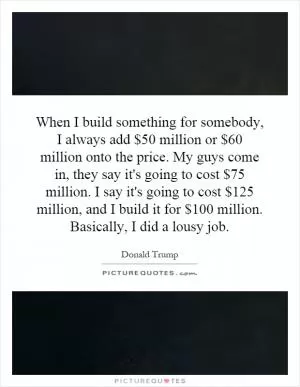 When I build something for somebody, I always add $50 million or $60 million onto the price. My guys come in, they say it's going to cost $75 million. I say it's going to cost $125 million, and I build it for $100 million. Basically, I did a lousy job Picture Quote #1