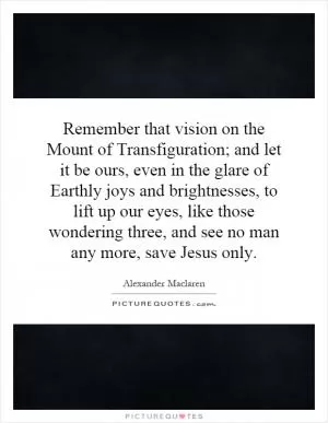 Remember that vision on the Mount of Transfiguration; and let it be ours, even in the glare of Earthly joys and brightnesses, to lift up our eyes, like those wondering three, and see no man any more, save Jesus only Picture Quote #1