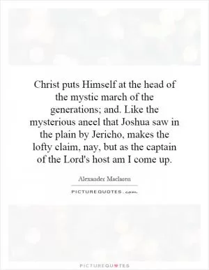 Christ puts Himself at the head of the mystic march of the generations; and. Like the mysterious aneel that Joshua saw in the plain by Jericho, makes the lofty claim, nay, but as the captain of the Lord's host am I come up Picture Quote #1