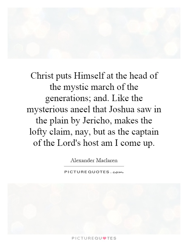Christ puts Himself at the head of the mystic march of the generations; and. Like the mysterious aneel that Joshua saw in the plain by Jericho, makes the lofty claim, nay, but as the captain of the Lord's host am I come up Picture Quote #1