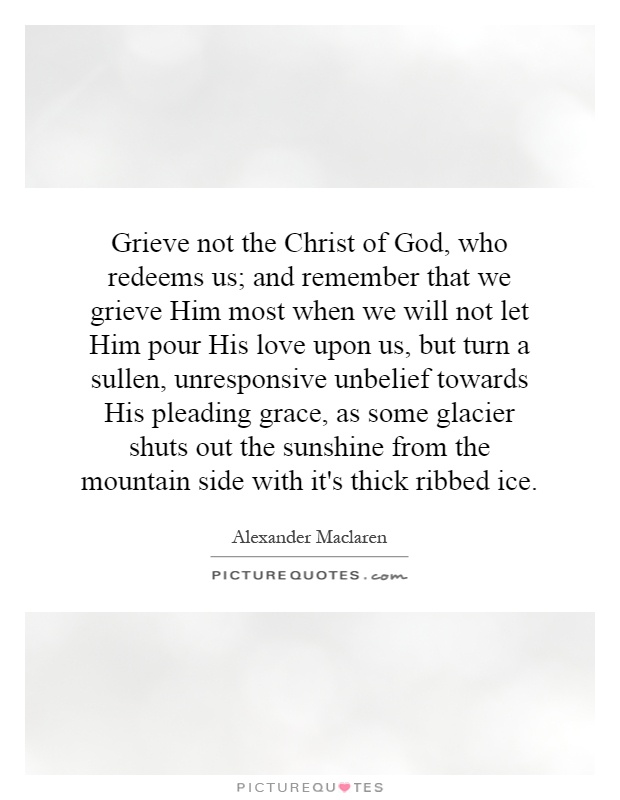 Grieve not the Christ of God, who redeems us; and remember that we grieve Him most when we will not let Him pour His love upon us, but turn a sullen, unresponsive unbelief towards His pleading grace, as some glacier shuts out the sunshine from the mountain side with it's thick ribbed ice Picture Quote #1