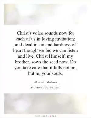 Christ's voice sounds now for each of us in loving invitation; and dead in sin and hardness of heart though we be, we can listen and live. Christ Himself, my brother, sows the seed now. Do you take care that it falls not on, but in, your souls Picture Quote #1