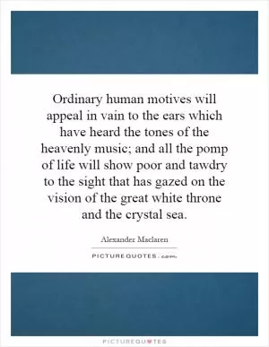 Ordinary human motives will appeal in vain to the ears which have heard the tones of the heavenly music; and all the pomp of life will show poor and tawdry to the sight that has gazed on the vision of the great white throne and the crystal sea Picture Quote #1