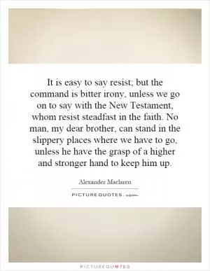 It is easy to say resist; but the command is bitter irony, unless we go on to say with the New Testament, whom resist steadfast in the faith. No man, my dear brother, can stand in the slippery places where we have to go, unless he have the grasp of a higher and stronger hand to keep him up Picture Quote #1