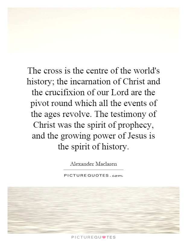 The cross is the centre of the world's history; the incarnation of Christ and the crucifixion of our Lord are the pivot round which all the events of the ages revolve. The testimony of Christ was the spirit of prophecy, and the growing power of Jesus is the spirit of history Picture Quote #1