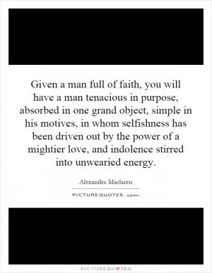 Given a man full of faith, you will have a man tenacious in purpose, absorbed in one grand object, simple in his motives, in whom selfishness has been driven out by the power of a mightier love, and indolence stirred into unwearied energy Picture Quote #1
