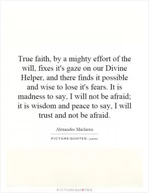 True faith, by a mighty effort of the will, fixes it's gaze on our Divine Helper, and there finds it possible and wise to lose it's fears. It is madness to say, I will not be afraid; it is wisdom and peace to say, I will trust and not be afraid Picture Quote #1