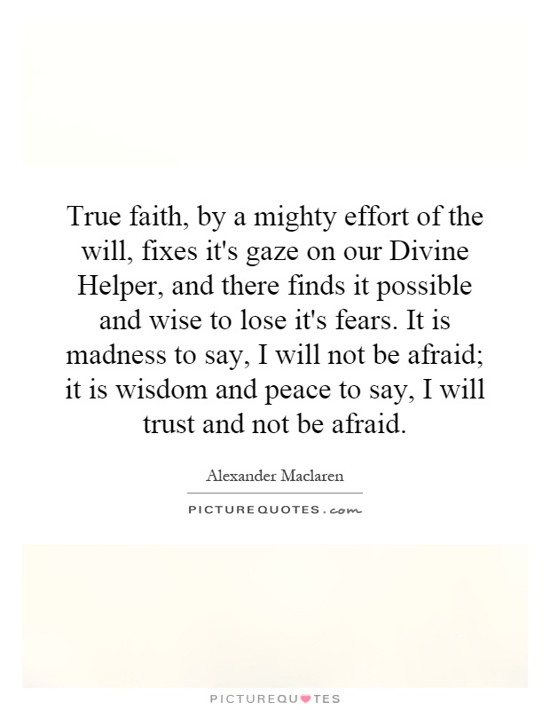 True faith, by a mighty effort of the will, fixes it's gaze on our Divine Helper, and there finds it possible and wise to lose it's fears. It is madness to say, I will not be afraid; it is wisdom and peace to say, I will trust and not be afraid Picture Quote #1