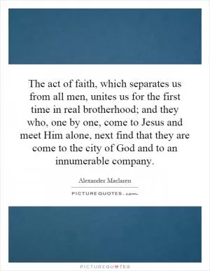 The act of faith, which separates us from all men, unites us for the first time in real brotherhood; and they who, one by one, come to Jesus and meet Him alone, next find that they are come to the city of God and to an innumerable company Picture Quote #1