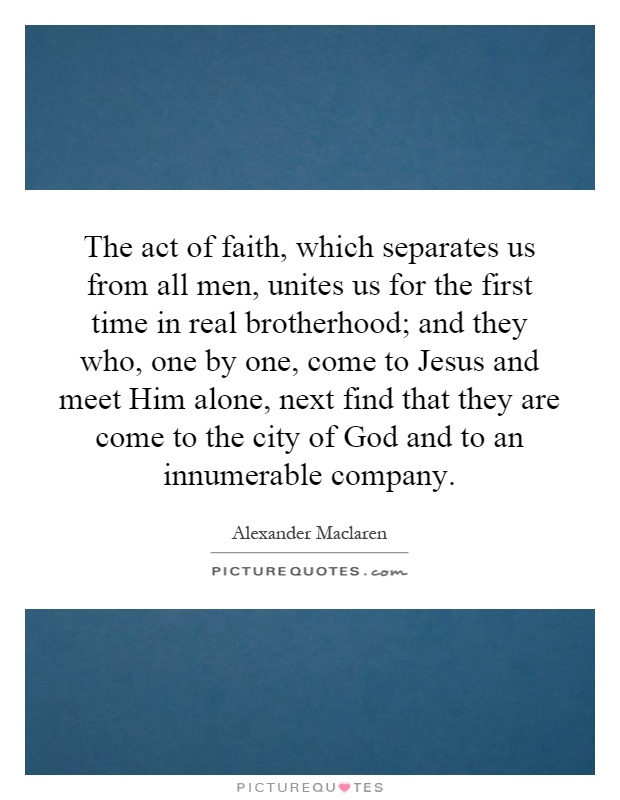 The act of faith, which separates us from all men, unites us for the first time in real brotherhood; and they who, one by one, come to Jesus and meet Him alone, next find that they are come to the city of God and to an innumerable company Picture Quote #1