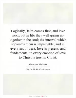 Logically, faith comes first, and love next; but in life they will spring up together in the soul; the interval which separates them is impalpable, and in every act of trust, love is present; and fundamental to every emotion of love to Christ is trust in Christ Picture Quote #1