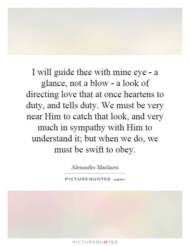 I will guide thee with mine eye - a glance, not a blow - a look of directing love that at once heartens to duty, and tells duty. We must be very near Him to catch that look, and very much in sympathy with Him to understand it; but when we do, we must be swift to obey Picture Quote #1