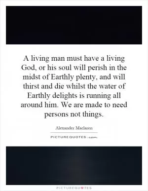 A living man must have a living God, or his soul will perish in the midst of Earthly plenty, and will thirst and die whilst the water of Earthly delights is running all around him. We are made to need persons not things Picture Quote #1